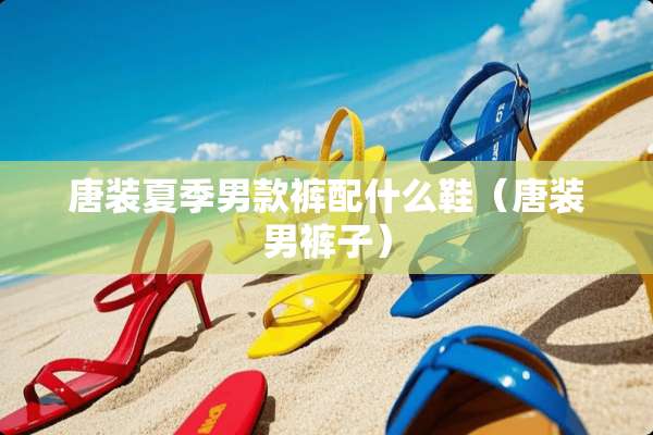 唐装夏季男款裤配什么鞋（唐装男裤子）