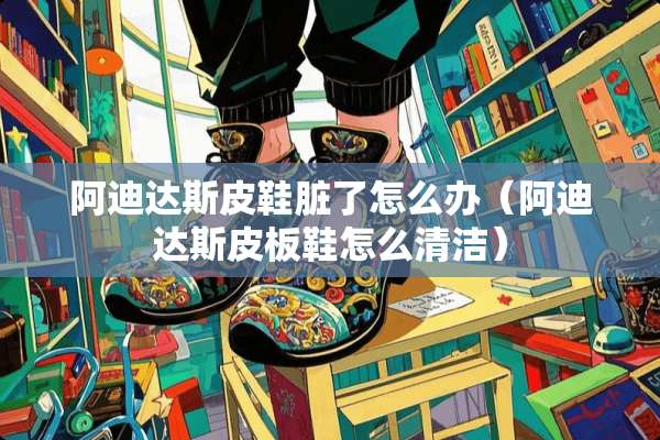 阿迪达斯皮鞋脏了怎么办（阿迪达斯皮板鞋怎么清洁）