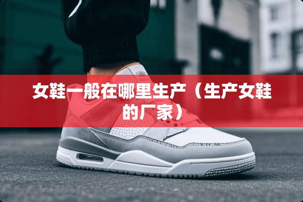 女鞋一般在哪里生产（生产女鞋的厂家）