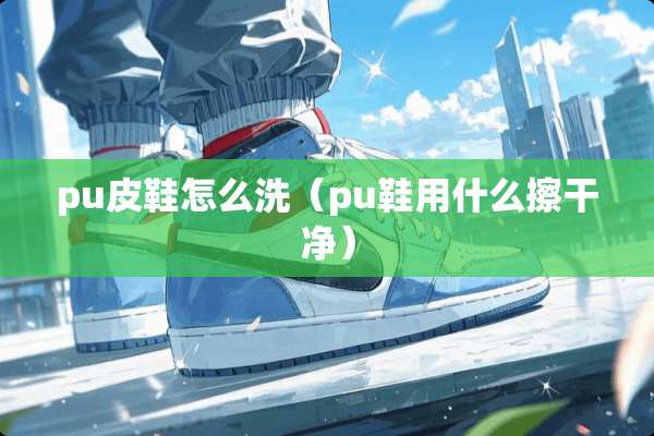 pu皮鞋怎么洗（pu鞋用什么擦干净）