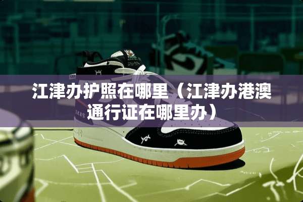 江津办护照在哪里（江津办港澳***在哪里办）