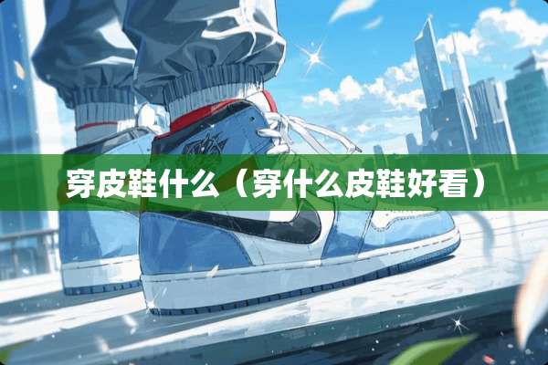 穿皮鞋什么（穿什么皮鞋好看）