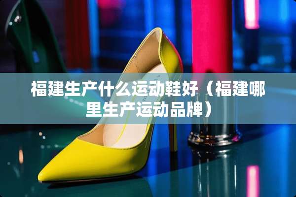 福建生产什么运动鞋好（福建哪里生产运动品牌）