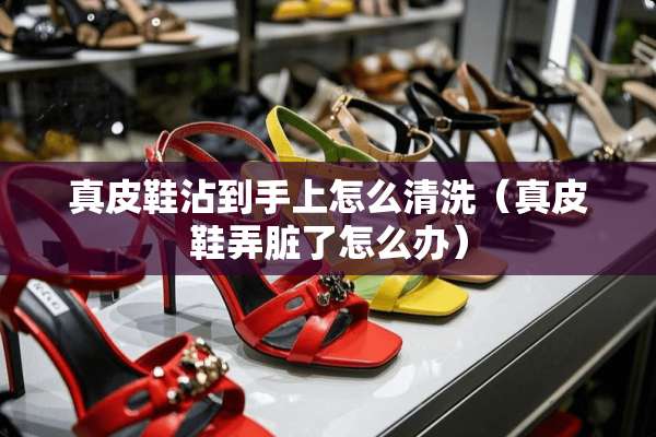 真皮鞋沾到手上怎么清洗(真皮鞋弄脏了怎么办) 真皮鞋沾到手上怎么清洗(真皮鞋弄脏了怎么办)