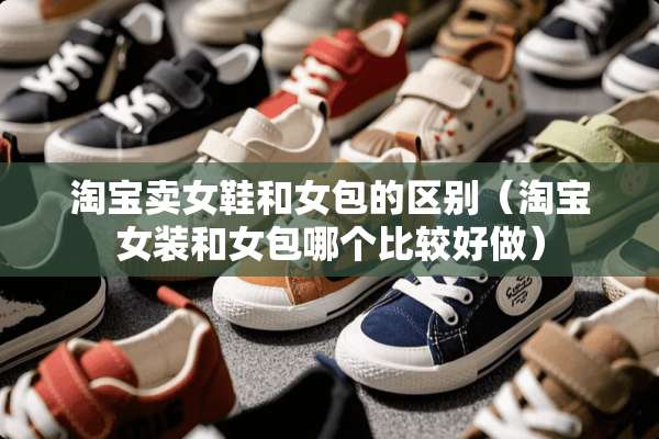 淘宝卖女鞋和女包的区别（淘宝女装和女包哪个比较好做）