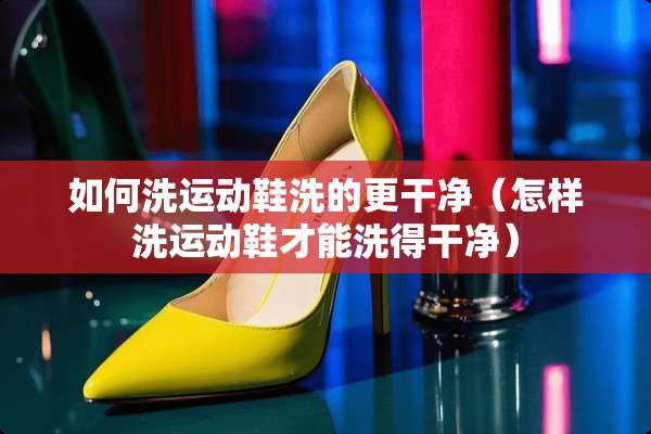 如何洗运动鞋洗的更干净（怎样洗运动鞋才能洗得干净）