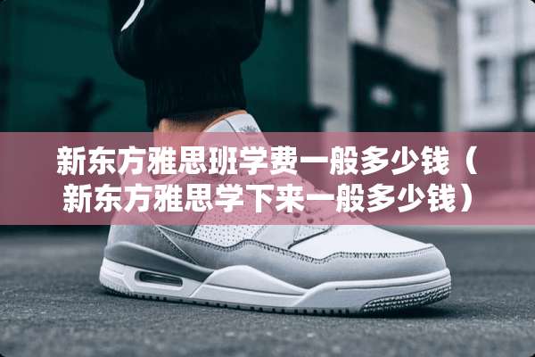 新东方雅思班学费一般多少钱（新东方雅思学下来一般多少钱）