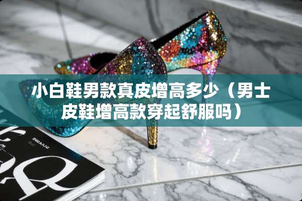 小白鞋男款真皮增高多少（男士皮鞋增高款穿起舒服吗）