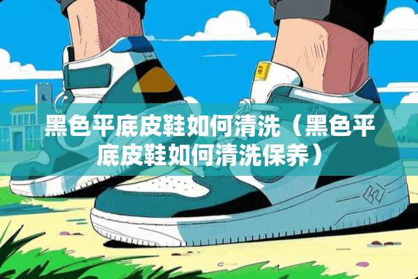 黑色平底皮鞋如何清洗（黑色平底皮鞋如何清洗保养）