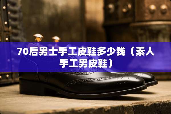 70后男士手工皮鞋多少钱（素人手工男皮鞋）