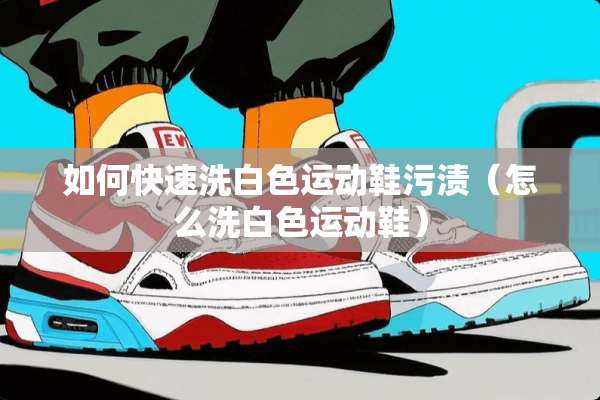 如何快速洗白色运动鞋污渍（怎么洗白色运动鞋）