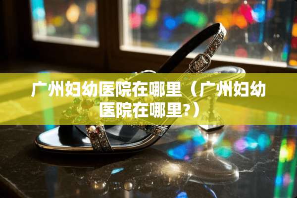 广州妇幼医院在哪里（广州妇幼医院在哪里?）