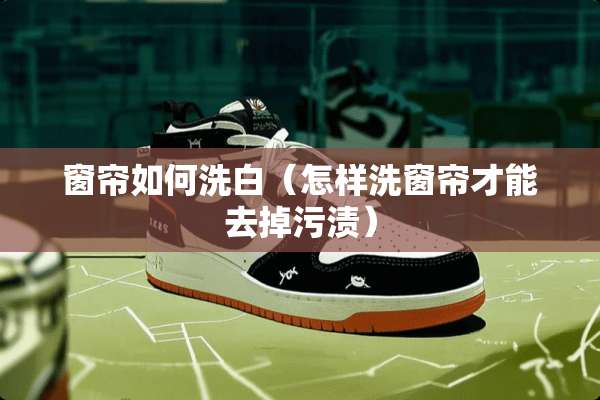 窗帘如何洗白（怎样洗窗帘才能去掉污渍）