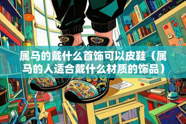 属马的戴什么首饰可以皮鞋（属马的人适合戴什么材质的饰品）