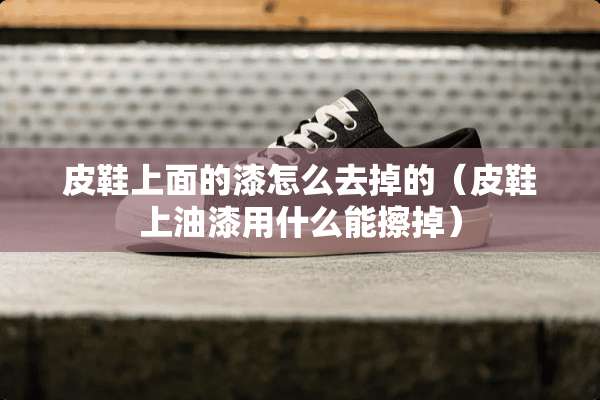 皮鞋上面的漆怎么去掉的（皮鞋上油漆用什么能擦掉）
