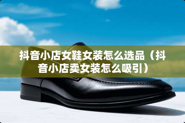 抖音小店女鞋女装怎么选品（抖音小店卖女装怎么吸引）