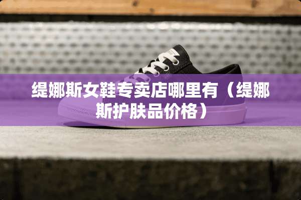 缇娜斯女鞋专卖店哪里有（缇娜斯护肤品价格）