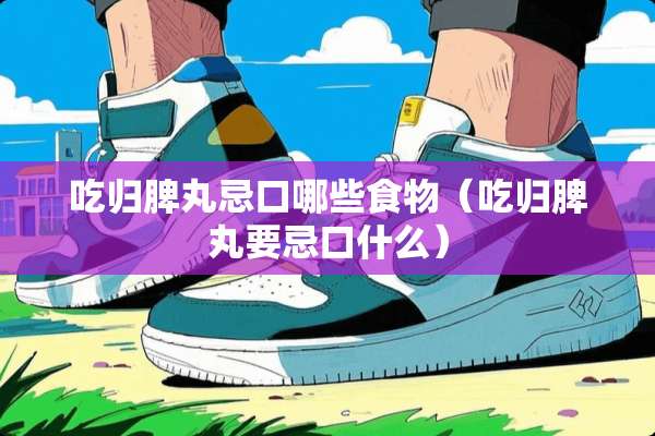 吃归脾丸忌口哪些食物（吃归脾丸要忌口什么）