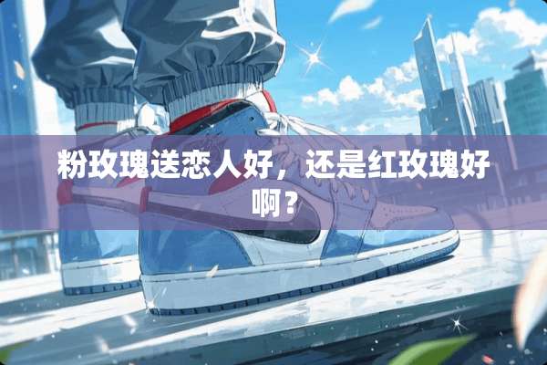 粉玫瑰送恋人好，还是红玫瑰好啊？