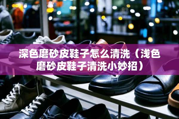 深色磨砂皮鞋子怎么清洗（浅色磨砂皮鞋子清洗小妙招）