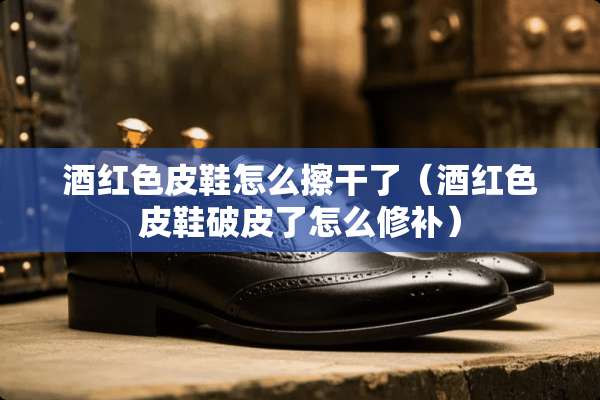 酒红色皮鞋怎么擦干了（酒红色皮鞋破皮了怎么修补）