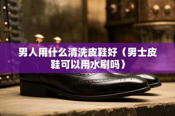 男人用什么清洗皮鞋好（男士皮鞋可以用水刷吗）