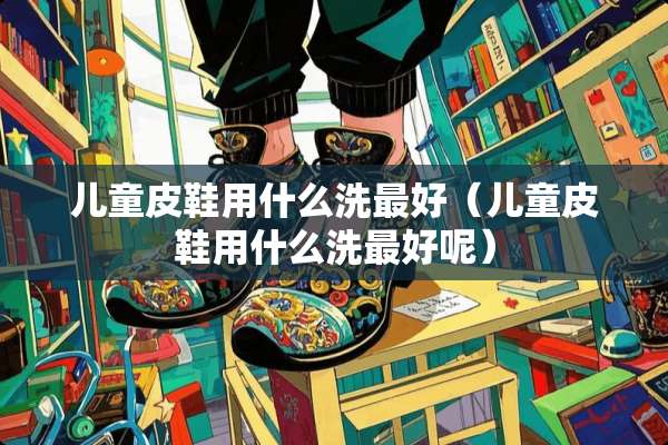 儿童皮鞋用什么洗最好（儿童皮鞋用什么洗最好呢）