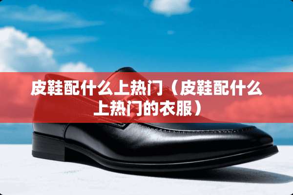 皮鞋配什么上热门（皮鞋配什么上热门的衣服）