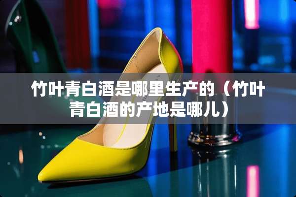 竹叶青白酒是哪里生产的（竹叶青白酒的产地是哪儿）