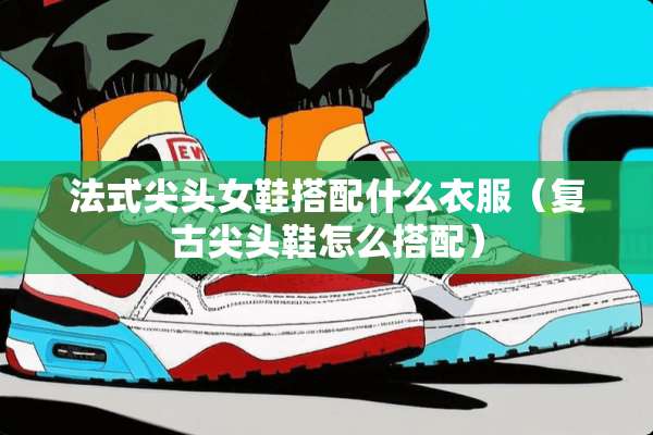 法式尖头女鞋搭配什么衣服（复古尖头鞋怎么搭配）