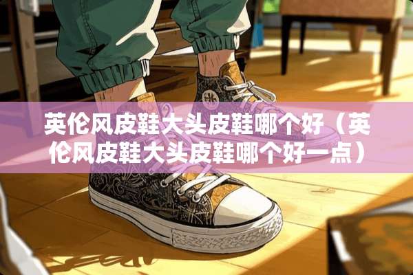 英伦风皮鞋大头皮鞋哪个好（英伦风皮鞋大头皮鞋哪个好一点）
