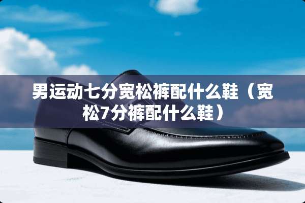 男运动七分宽松裤配什么鞋（宽松7分裤配什么鞋）