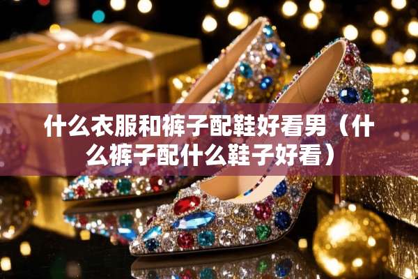 什么衣服和裤子配鞋好看男（什么裤子配什么鞋子好看）