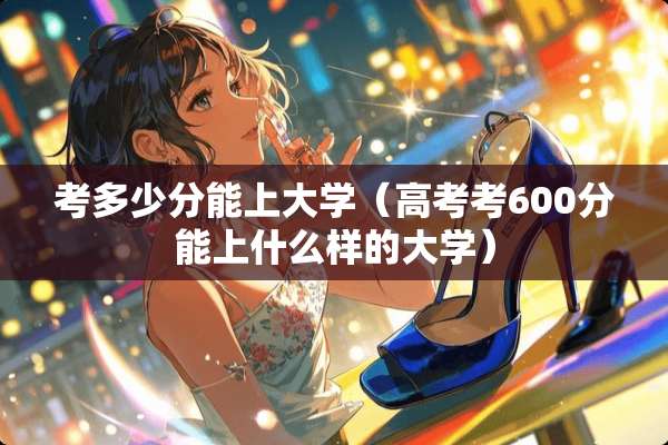 考多少分能上大学（高考考600分能上什么样的大学）