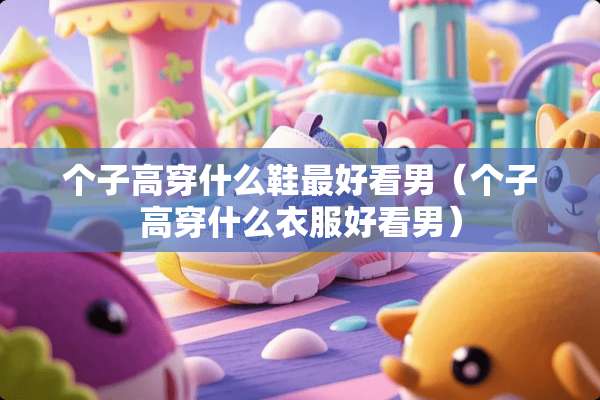 个子高穿什么鞋最好看男（个子高穿什么衣服好看男）