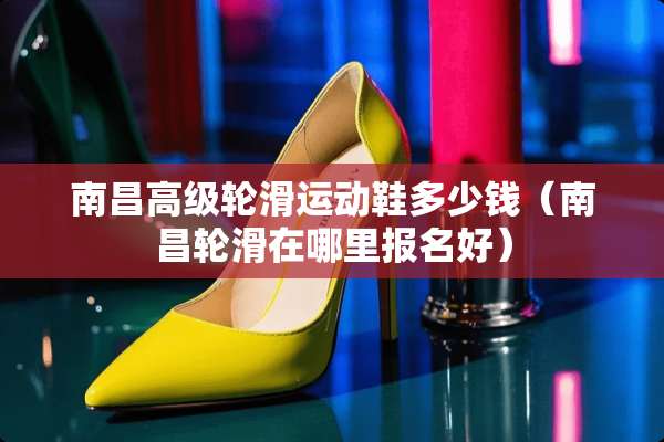 南昌高级轮滑运动鞋多少钱（南昌轮滑在哪里报名好）