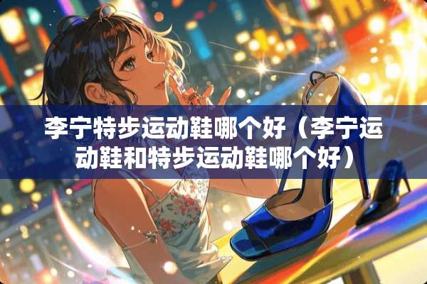 李宁特步运动鞋哪个好（李宁运动鞋和特步运动鞋哪个好）