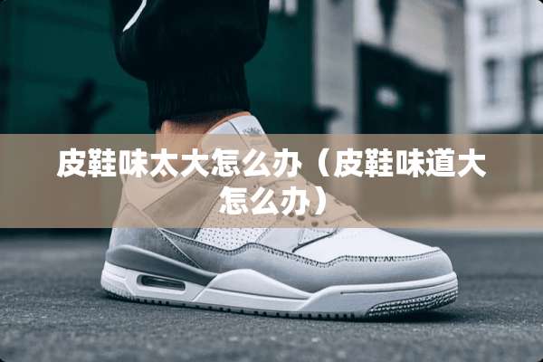 皮鞋味太大怎么办（皮鞋味道大怎么办）