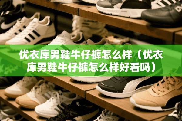 优衣库男鞋牛仔裤怎么样（优衣库男鞋牛仔裤怎么样好看吗）