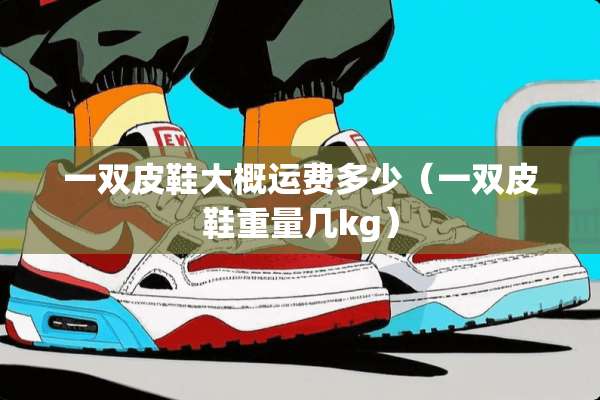 一双皮鞋大概运费多少（一双皮鞋重量几kg）