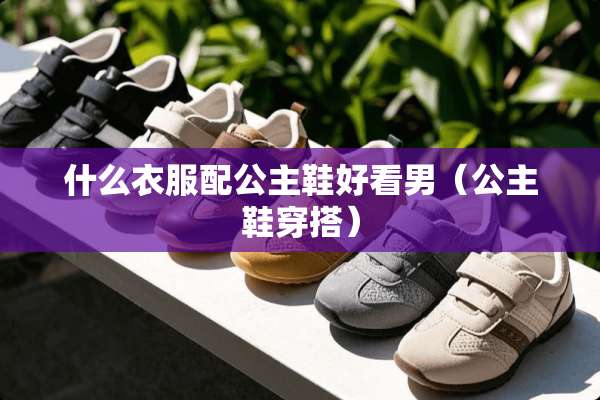 什么衣服配公主鞋好看男（公主鞋穿搭）