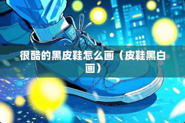很酷的黑皮鞋怎么画（皮鞋黑白画）