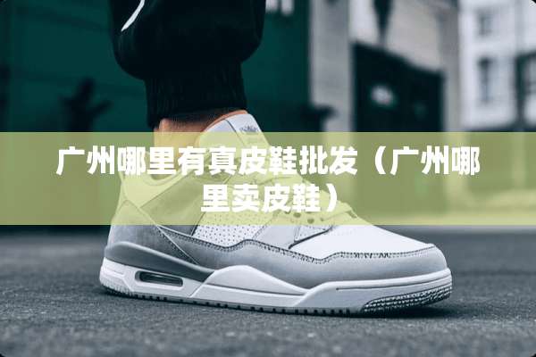 广州哪里有真皮鞋批发（广州哪里卖皮鞋）