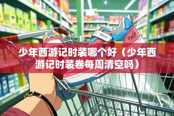 少年西游记时装哪个好（少年西游记时装卷每周清空吗）