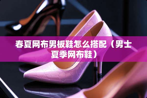 春夏网布男板鞋怎么搭配（男士夏季网布鞋）