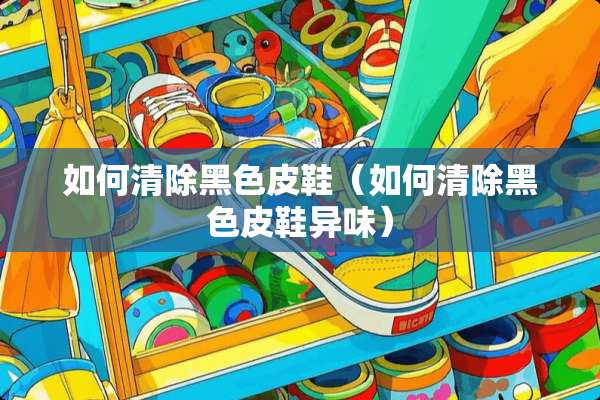如何清除黑色皮鞋（如何清除黑色皮鞋异味）