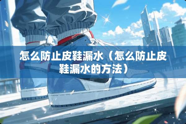 怎么防止皮鞋漏水（怎么防止皮鞋漏水的方法）