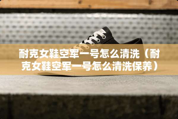 耐克女鞋空军一号怎么清洗（耐克女鞋空军一号怎么清洗保养）