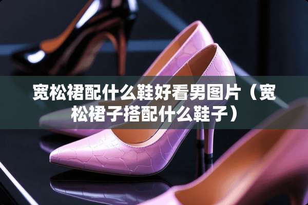 宽松裙配什么鞋好看男图片（宽松裙子搭配什么鞋子）