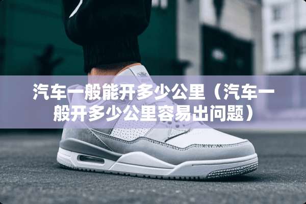 汽车一般能开多少公里（汽车一般开多少公里容易出问题）